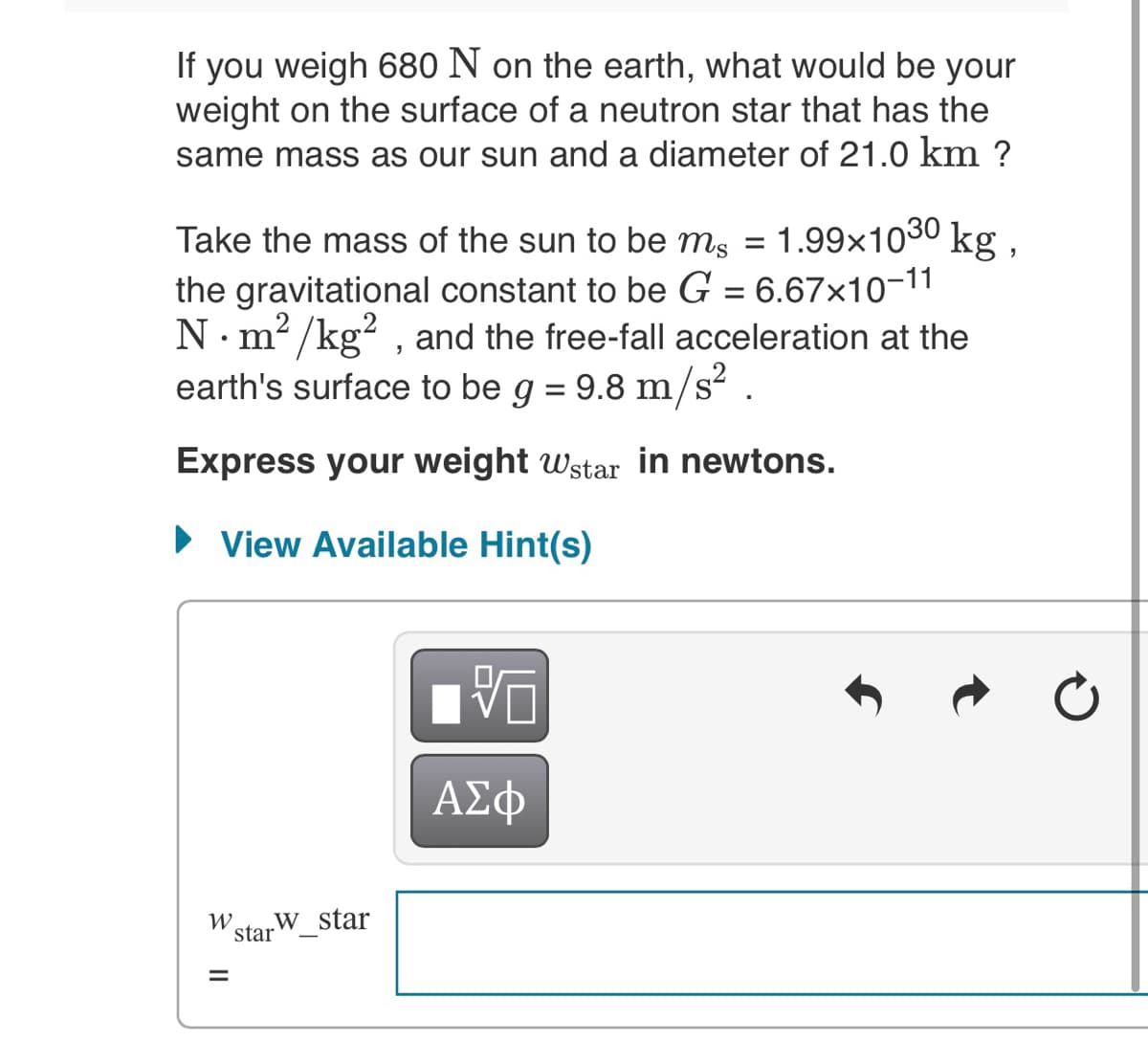 If you weigh 680 N on the earth, what would be your
weight on the surface of a neutron star that has the
same mass as our sun and a diameter of 21.0 km ?
Take the mass of the sun to be ms =
1.99x1030 kg,
the gravitational constant to be G = 6.67×10-11
N. m² /kg? , and the free-fall acceleration at the
earth's surface to be g = 9.8 m/s? .
Express your weight wstar in newtons.
• View Available Hint(s)
ΑΣφ
W.
star
„w star
