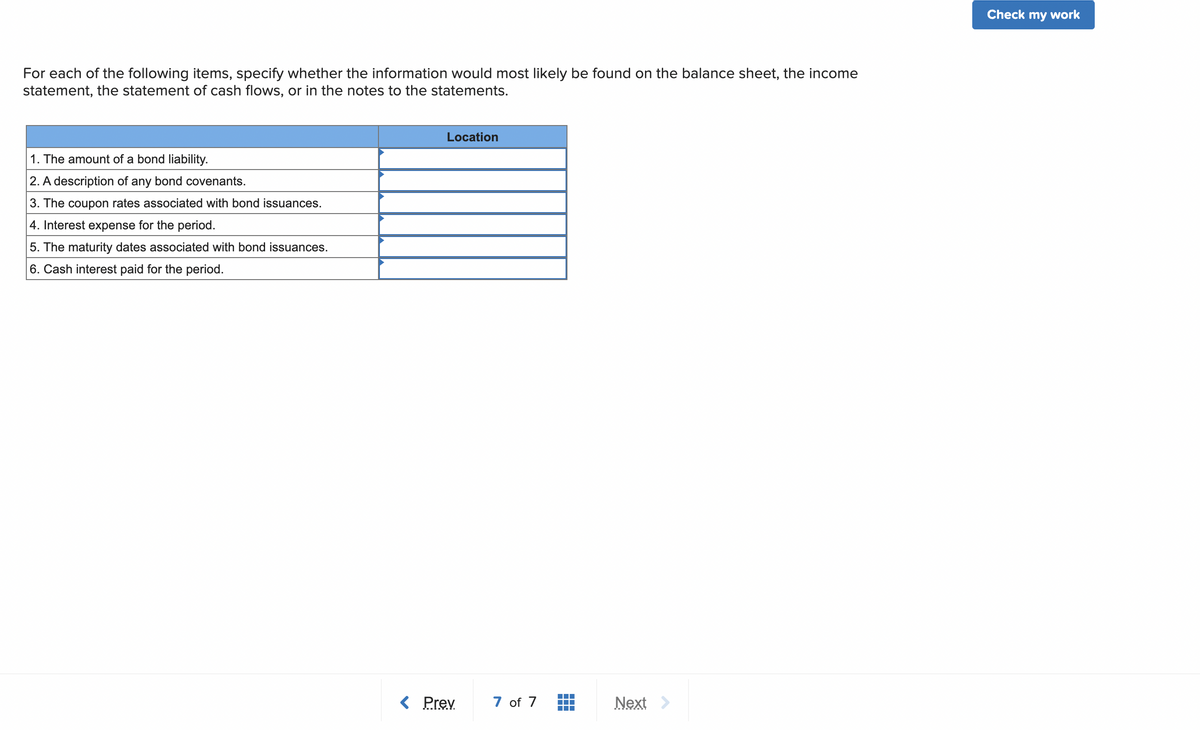 For each of the following items, specify whether the information would most likely be found on the balance sheet, the income
statement, the statement of cash flows, or in the notes to the statements.
1. The amount of a bond liability.
2. A description of any bond covenants.
3. The coupon rates associated with bond issuances.
4. Interest expense for the period.
5. The maturity dates associated with bond issuances.
6. Cash interest paid for the period.
Location
< Prev
7 of 7
Next
Check my work