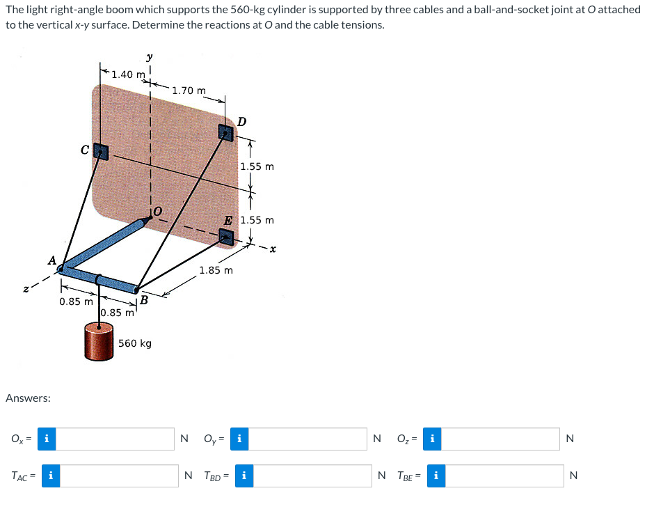 The light right-angle boom which supports the 560-kg cylinder is supported by three cables and a ball-and-socket joint at O attached
to the vertical x-y surface. Determine the reactions at O and the cable tensions.
Answers:
Ox
i
TAC = i
CH
0.85 m
1.40 m
0.85 m
y
I
B
560 kg
1.70 m
1.85 m
D
E 1.55 m
1.55 m
N TBD =
N Oy = i
N
O₂ = i
N TBE
N
N