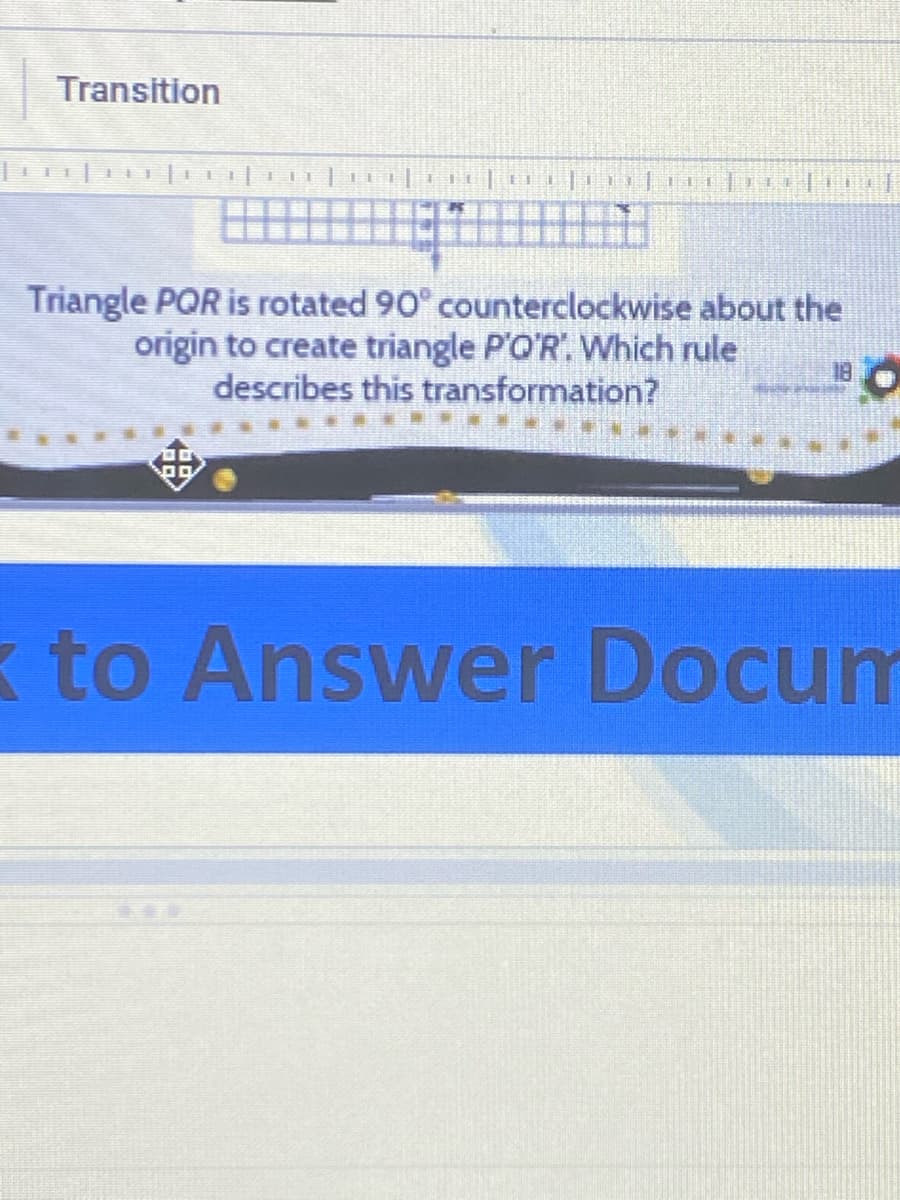 Transition
Triangle PQR is rotated 90° counterclockwise about the
origin to create triangle P'O'R. Which rule
describes this transformation?
k to Answer Docum
