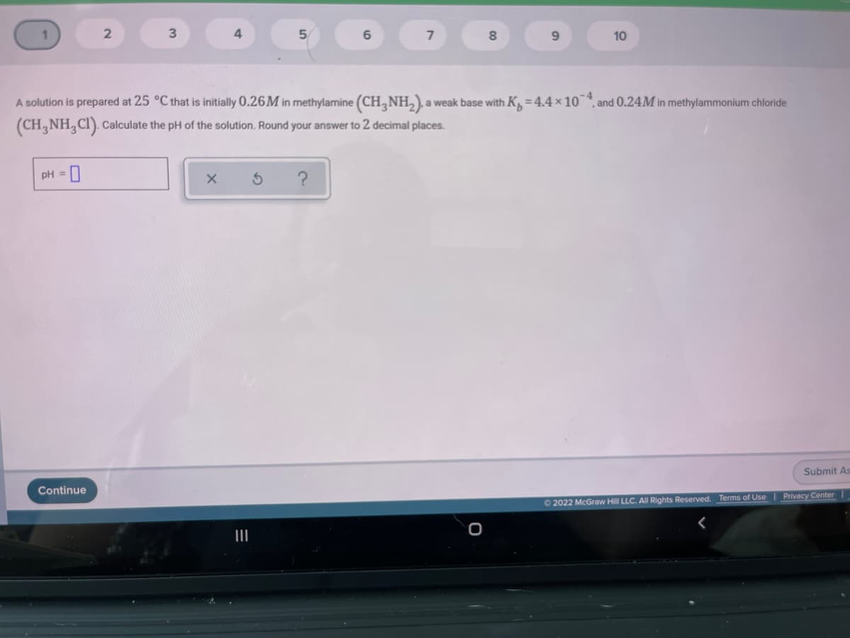 4
9.
10
A solution is prepared at 25 °C that is initially 0.26M in methylamine (CH,NH,),a weak base with K, = 4.4 × 10¯*, and 0.24M in methylammonium chloride
(CH,NH, CI). Calculate the pH of the solution. Round your answer to 2 decimal places.
pH = 0
?
%3D
Submit As
Continue
Terms of Use
Privacy Center
O 2022 McGraw Hill LLC. All Rights Reserved.
