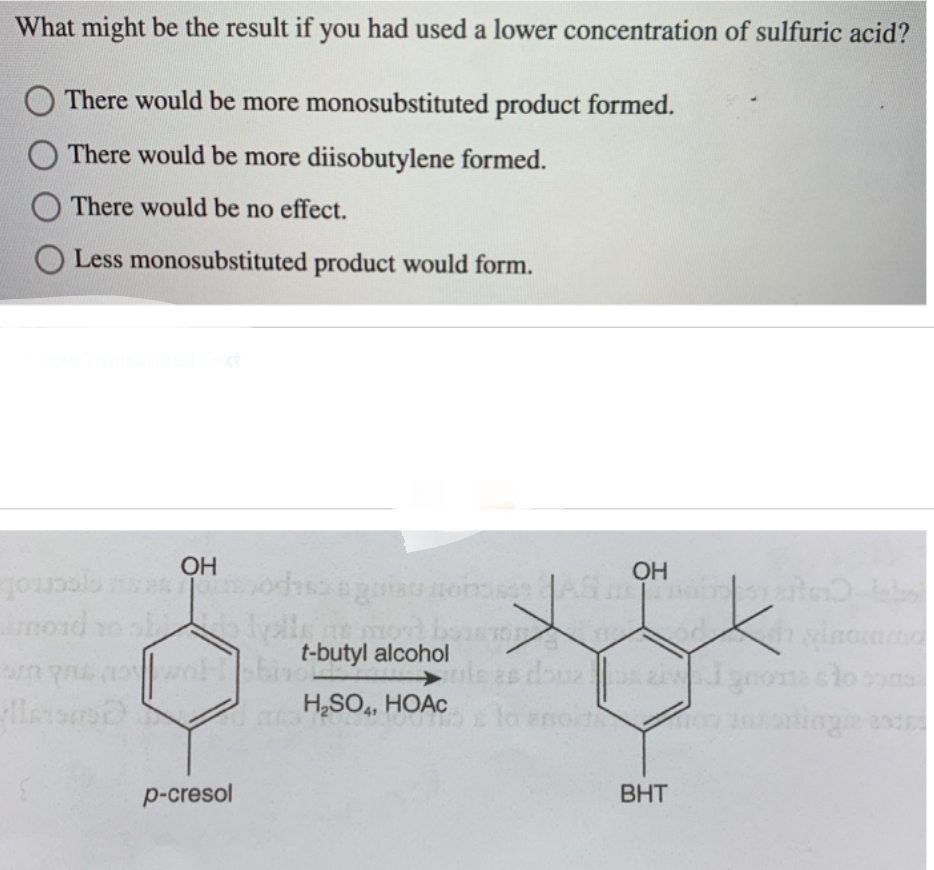 What might be the result if you had used a lower concentration of sulfuric acid?
There would be more monosubstituted product formed.
There would be more diisobutylene formed.
There would be no effect.
O Less monosubstituted product would form.
OH
journals neesotho quiso nonsen AS mostalno-kabs
mord so shells at mort boisson
t-butyl alcohol
H,SO,, HOAc
p-cresol
doua
OH
hylaciamo
soiton 101ontingie estes
BHT