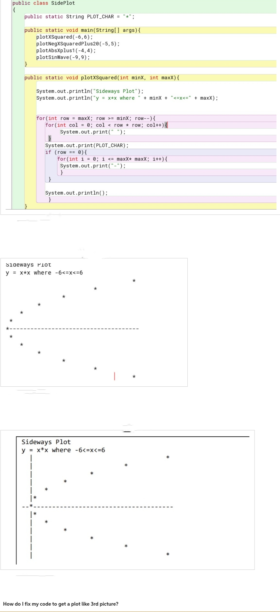 public class Side Plot
{
*
public static String PLOT_CHAR = "*";
public static void main(String[] args) {
plotxSquared (-6,6);
*
plotNegXSquaredPlus20 (-5,5);
plotAbsXplus1 (-4,4);
plotSinWave (-9,9);
public static void plotXSquared (int minX, int maxx) {
System.out.println("Sideways
Plot");
System.out.println("y = x*x where + minX + "<= x <=" + maxx);
for (int row = maxX; row >= minX; row--) {
for (int col = 0; col
row * row; col++) {
System.out.print (PLOT_CHAR);
if (row== 0){
}
System.out.print(" ");
}
for(int i = 0; i <= maxx* maxX; i++) {
System.out.print("-");
}
System.out.println();
Sideways PHOT
y = x*x where -6<=x<=6
Sideways Plot
y = x*x where -6<=x<=6
How do I fix my code to get a plot like 3rd picture?