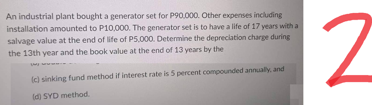 An industrial plant bought a generator set for P90,000. Other expenses including
installation amounted to P10,000. The generator set is to have a life of 17 years with a
salvage value at the end of life of P5,000. Determine the depreciation charge during
the 13th year and the book value at the end of 13 years by the
5.
(c) sinking fund method if interest rate is 5 percent compounded annually, and
(d) SYD method.
2