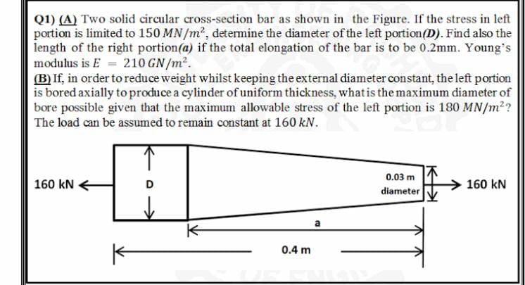 Q1) (A) Two solid circular cross-section bar as shown in the Figure. If the stress in left
portion is limited to 150 MN/m², determine the diameter of the left portion(D). Find also the
length of the right portion(a) if the total elongation of the bar is to be 0.2mm. Young's
modulus is E = 210 GN/m².
(B) If, in order to reduce weight whilst keeping the external diameter constant, the left portion
is bored axially to produce a cylinder of uniform thickness, whatis the maximum diameter of
bore possible given that the maximum allowable stress of the left portion is 180 MN/m??
The load can be assumed to remain constant at 160 kN.
0.03 m
160 kN
D
160 kN
diameter
a
0.4 m
