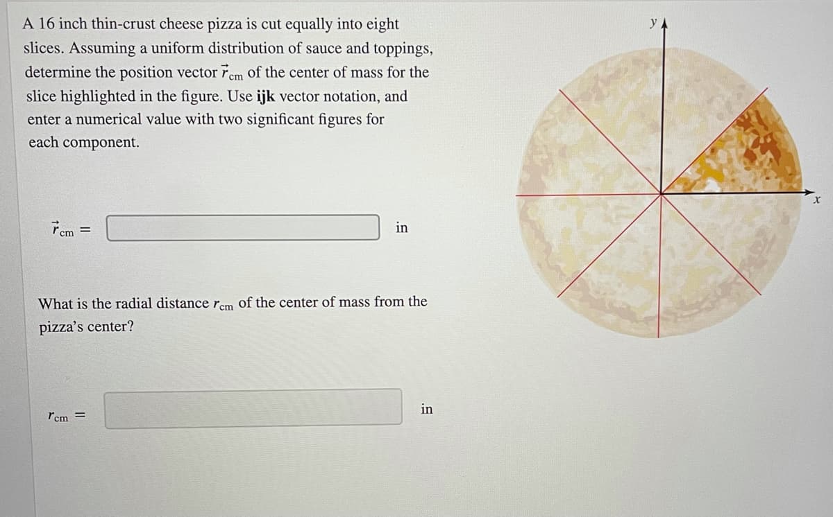 A 16 inch thin-crust cheese pizza is cut equally into eight
slices. Assuming a uniform distribution of sauce and toppings,
determine the position vector řem of the center of mass for the
slice highlighted in the figure. Use ijk vector notation, and
enter a numerical value with two significant figures for
each component.
Tem =
in
What is the radial distance rem of the center of mass from the
pizza's center?
in
rcm =
