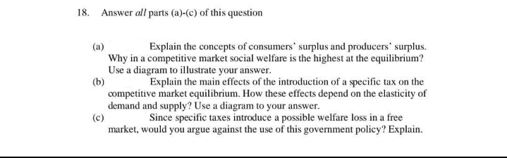 18. Answer all parts (a)-(c) of this question
(a)
Explain the concepts of consumers' surplus and producers' surplus.
Why in a competitive market social welfare is the highest at the equilibrium?
Use a diagram to illustrate your answer.
(b)
Explain the main effects of the introduction of a specific tax on the
competitive market equilibrium. How these effects depend on the elasticity of
demand and supply? Use a diagram to your answer.
(c)
Since specific taxes introduce a possible welfare loss in a free
market, would you argue against the use of this government policy? Explain.