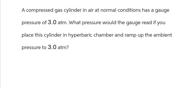 A compressed gas cylinder in air at normal conditions has a gauge
pressure of 3.0 atm. What pressure would the gauge read if you
place this cylinder in hyperbaric chamber and ramp up the ambient
pressure to 3.0 atm?