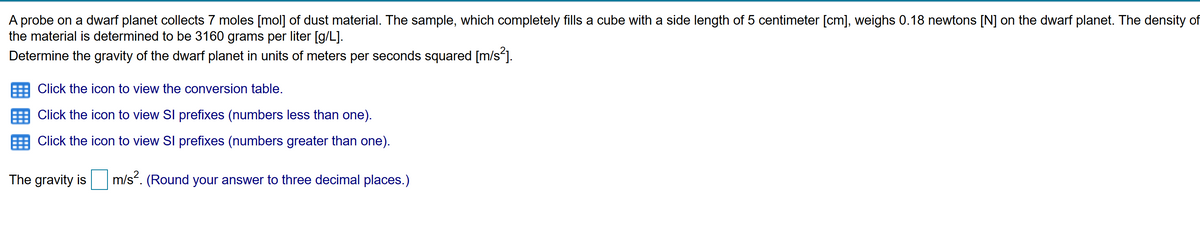 A probe on a dwarf planet collects 7 moles [mol] of dust material. The sample, which completely fills a cube with a side length of 5 centimeter [cm], weighs 0.18 newtons [N] on the dwarf planet. The density of
the material is determined to be 3160 grams per liter [g/L].
Determine the gravity of the dwarf planet in units of meters per seconds squared [m/s*].
Click the icon to view the conversion table.
Click the icon to view SI prefixes (numbers less than one).
Click the icon to view SI prefixes (numbers greater than one).
The gravity is
m/s“. (Round your answer to three decimal places.)
