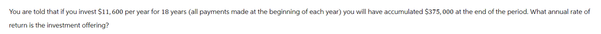 You are told that if you invest $11,600 per year for 18 years (all payments made at the beginning of each year) you will have accumulated $375,000 at the end of the period. What annual rate of
return is the investment offering?