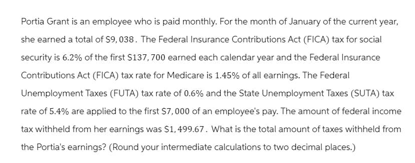 Portia Grant is an employee who is paid monthly. For the month of January of the current year,
she earned a total of $9,038. The Federal Insurance Contributions Act (FICA) tax for social
security is 6.2% of the first $137,700 earned each calendar year and the Federal Insurance
Contributions Act (FICA) tax rate for Medicare is 1.45% of all earnings. The Federal
Unemployment Taxes (FUTA) tax rate of 0.6% and the State Unemployment Taxes (SUTA) tax
rate of 5.4% are applied to the first $7,000 of an employee's pay. The amount of federal income
tax withheld from her earnings was $1,499.67. What is the total amount of taxes withheld from
the Portia's earnings? (Round your intermediate calculations to two decimal places.)