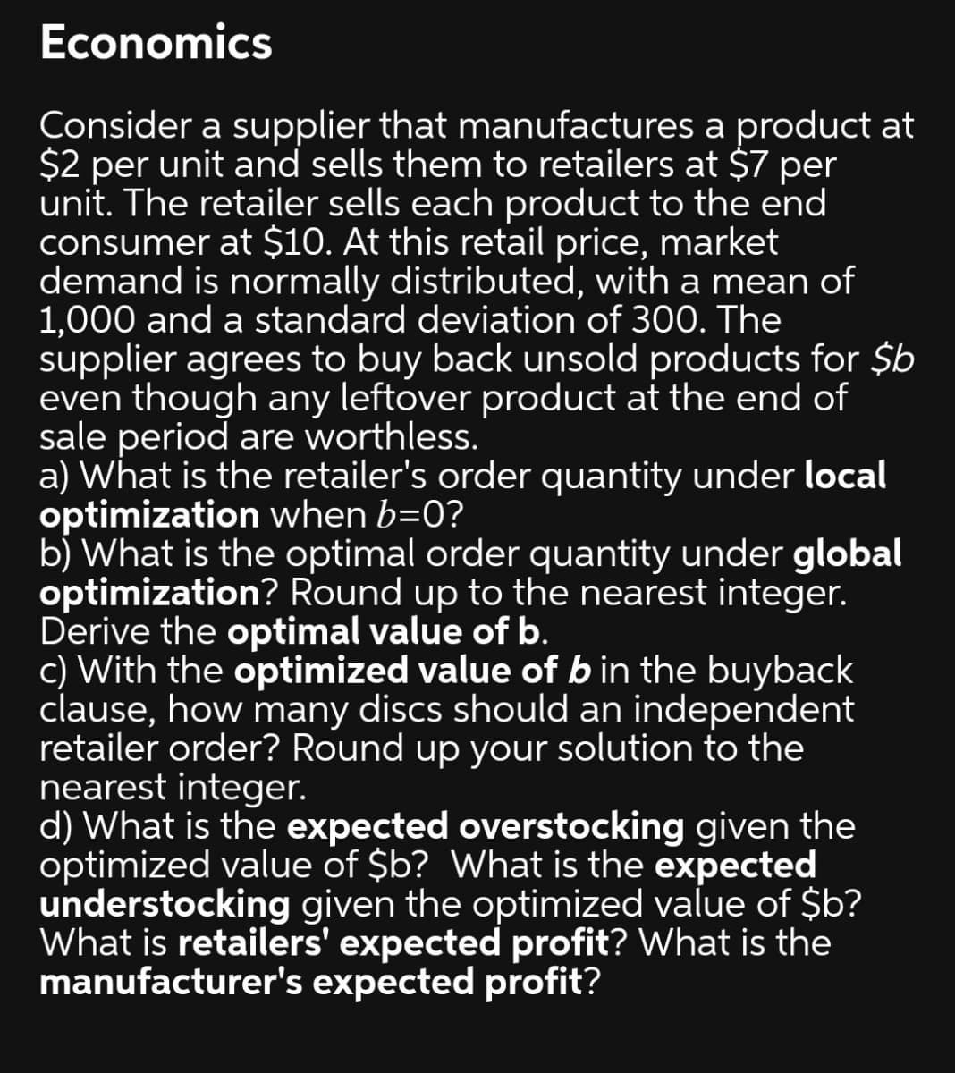 Economics
Consider a supplier that manufactures a product at
$2 per unit and sells them to retailers at $7 per
unit. The retailer sells each product to the end
consumer at $10. At this retail price, market
demand is normally distributed, with a mean of
1,000 and a standard deviation of 300. The
supplier agrees to buy back unsold products for $b
even though any leftover product at the end of
sale period are worthless.
a) What is the retailer's order quantity under local
optimization when b=0?
b) What is the optimal order quantity under global
optimization? Round up to the nearest integer.
Derive the optimal value of b.
c) With the optimized value of b in the buyback
clause, how many discs should an independent
retailer order? Round up your solution to the
nearest integer.
d) What is the expected overstocking given the
optimized value of $b? What is the expected
understocking given the optimized value of $b?
What is retailers' expected profit? What is the
manufacturer's expected profit?
