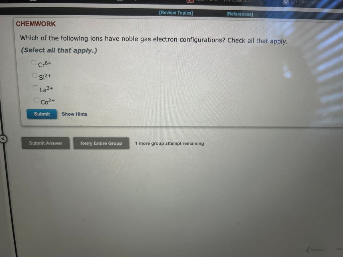 CHEMWORK
Cr6+
Si²+
La ³+
Co²+
Which of the following ions have noble gas electron configurations? Check all that apply.
(Select all that apply.)
Submit
Show Hints
Submit Answer
[Review Topics]
Retry Entire Group
[References]
1 more group attempt remaining
On-Site.com
Previous
Nex