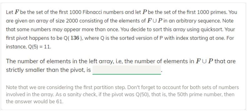 Let F be the set of the first 1000 Fibnacci numbers and let P be the set of the first 1000 primes. You
are given an array of size 2000 consisting of the elements of FUPin an arbitrary sequence. Note
that some numbers may appear more than once. You decide to sort this array using quicksort. Your
first pivot happens to be Q( 136 ), where Q is the sorted version of P with index starting at one. For
instance, Q(5) = 11.
The number of elements in the left array, i.e, the number of elements in FUP that are
strictly smaller than the pivot, is
Note that we are considering the first partition step. Don't forget to account for both sets of numbers
involved in the array. As a sanity check, if the pivot was Q(50), that is, the 50th prime number, then
