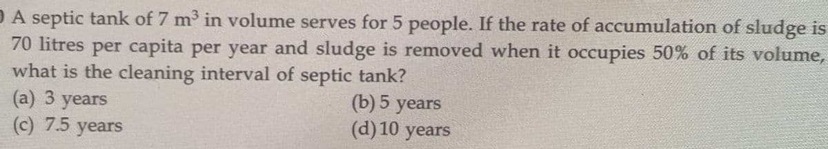 DA septic tank of 7 m³ in volume serves for 5 people. If the rate of accumulation of sludge is
70 litres per capita per year and sludge is removed when it occupies 50% of its volume,
what is the cleaning interval of septic tank?
(b) 5 years
(d) 10 years
(a) 3 years
(c) 7.5 years