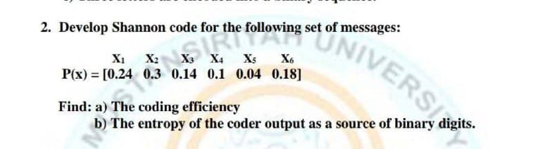 2. Develop Shannon code for the following set of messages:
X3 X4 X5
0.14 0.1 0.04 0.18]
N
IVERS
P(x) = [0.24
Find: a) The coding efficiency
b) The entropy of the coder output as a source of binary digits.