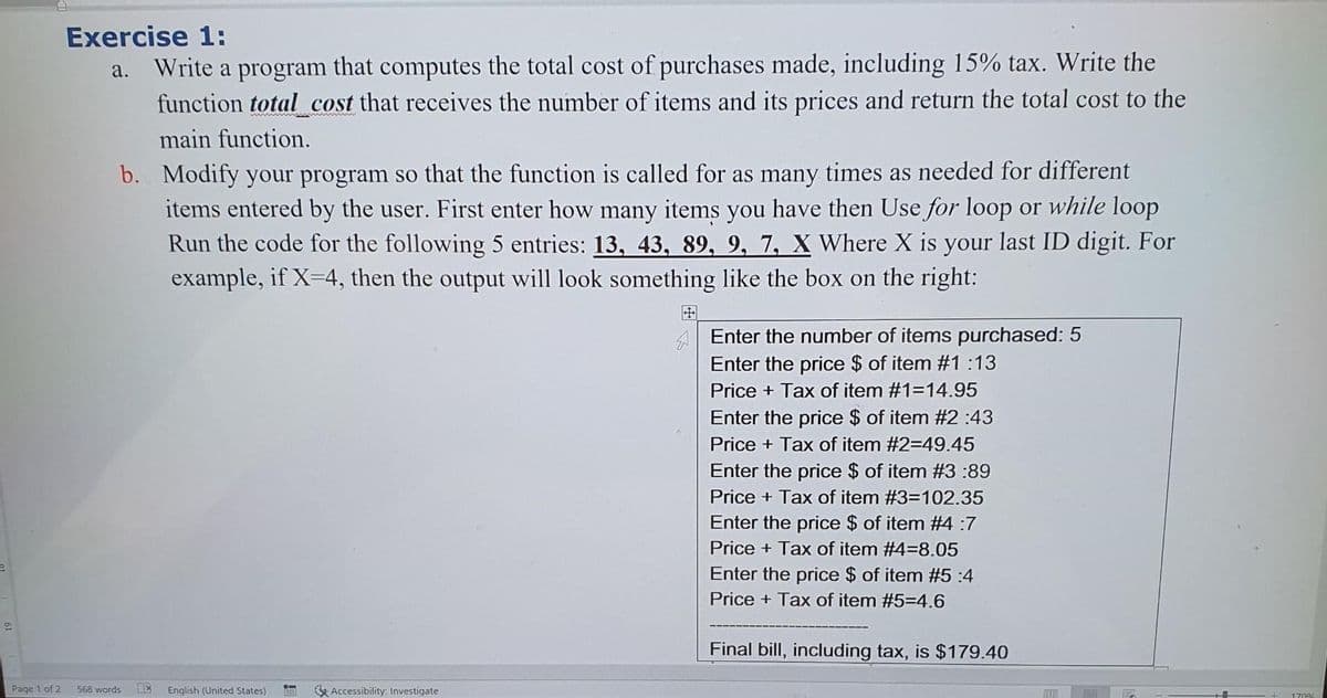 Exercise 1:
Write a program that computes the total cost of purchases made, including 15% tax. Write the
function total cost that receives the number of items and its prices and return the total cost to the
а.
main function.
b. Modify your program so that the function is called for as many times as needed for different
items entered by the user. First enter how many items you have then Use for loop or while loop
Run the code for the following 5 entries: 13, 43, 89, 9, 7, X Where X is your last ID digit. For
example, if X-4, then the output will look something like the box on the right:
田
A Enter the number of items purchased: 5
Enter the price $ of item #1 :13
Price + Tax of item #1=14.95
Enter the price $ of item #2 :43
Price + Tax of item #2=49.45
Enter the price $ of item #3 :89
Price + Tax of item #3=102.35
Enter the price $ of item #4 :7
Price + Tax of item #4=8.05
Enter the price $ of item #5 :4
Price + Tax of item #5=4.6
Final bill, including tax, is $179.40
Page 1 of 2
568 words
English (United States)
K Accessibility: Investigate
1706
