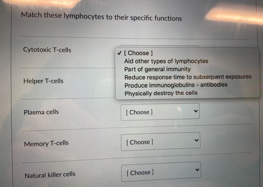 Match these lymphocytes to their specific functions
Cytotoxic T-cells
Helper T-cells
Plasma cells
Memory T-cells
Natural killer cells
✓ [Choose ]
Aid other types of lymphocytes
Part of general immunity
Reduce response time to subsequent exposures
Produce immunoglobulins - antibodies
Physically destroy the cells
[Choose ]
[Choose ]
[Choose ]
