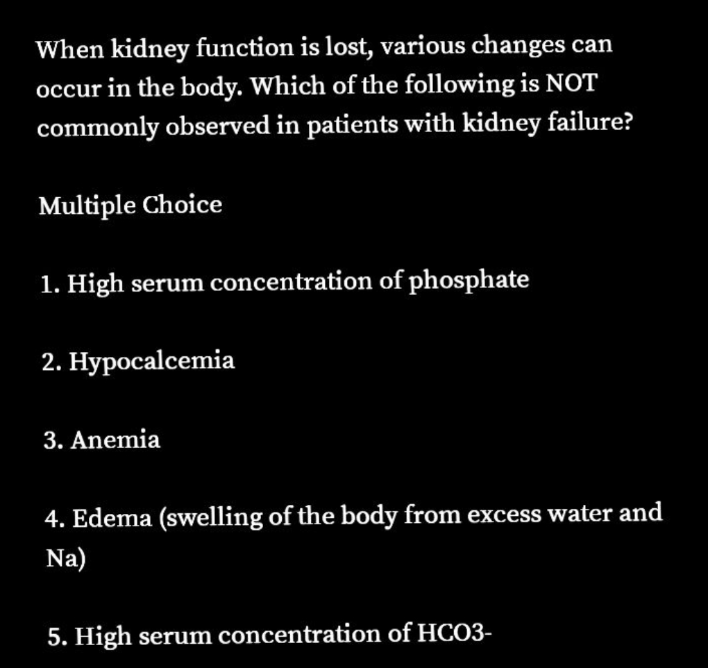 When kidney function is lost, various changes can
occur in the body. Which of the following is NOT
commonly observed in patients with kidney failure?
Multiple Choice
1. High serum concentration of phosphate
2. Hypocalcemia
3. Anemia
4. Edema (swelling of the body from excess water and
Na)
5. High serum concentration of HCO3-