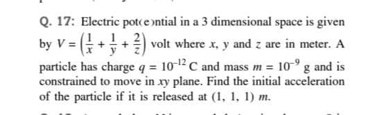 Q. 17: Electric potce ntial in a 3 dimensional space is given
1
G++ volt where x, y and z are in meter. A
particle has charge q = 10-12C and mass m = 10-° g and is
constrained to move in xy plane. Find the initial acceleration
of the particle if it is released at (1, 1, 1) m.
by V =
y
