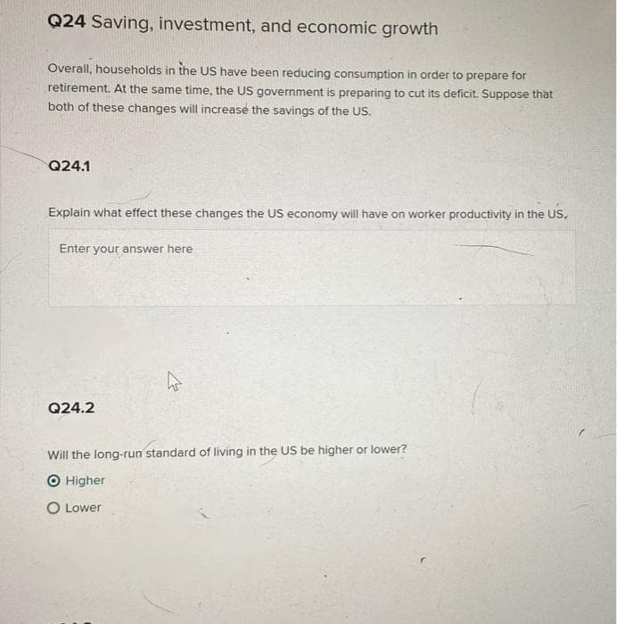 Q24 Saving, investment, and economic growth
Overall, households in the US have been reducing consumption in order to prepare for
retirement. At the same time, the US government is preparing to cut its deficit. Suppose that
both of these changes will increase the savings of the US.
Q24.1
Explain what effect these changes the US economy will have on worker productivity in the US.
Enter your answer here
Q24.2
Will the long-run standard of living in the US be higher or lower?
O Higher
O Lower
