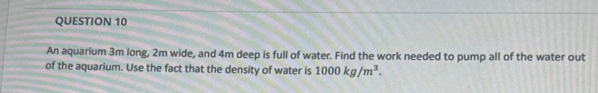 QUESTION 10
An aquarium 3m long, 2m wide, and 4m deep is full of water. Find the work needed to pump all of the water out
of the aquarium. Use the fact that the density of water is 1000 kg/m³.