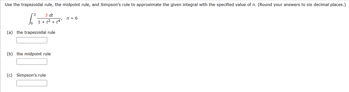 Use the trapezoidal rule, the midpoint rule, and Simpson's rule to approximate the given integral with the specified value of n. (Round your answers to six decimal places.)
3 dt
1 + 1² + 14'
(a) the trapezoidal rule
(b) the midpoint rule
(c) Simpson's rule
n = 6