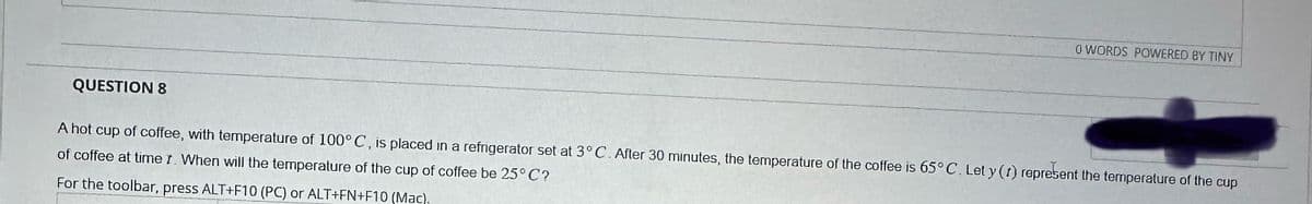 0 WORDS POWERED BY TINY
QUESTION 8
A hot cup of coffee, with temperature of 100° C, is placed in a refrigerator set at 3° C. After 30 minutes, the temperature of the coffee is 65° C. Let y (t) represent the temperature of the cup
of coffee at time t. When will the temperature of the cup of coffee be 25°C?
For the toolbar, press ALT+F10 (PC) or ALT+FN+F10 (Mac).