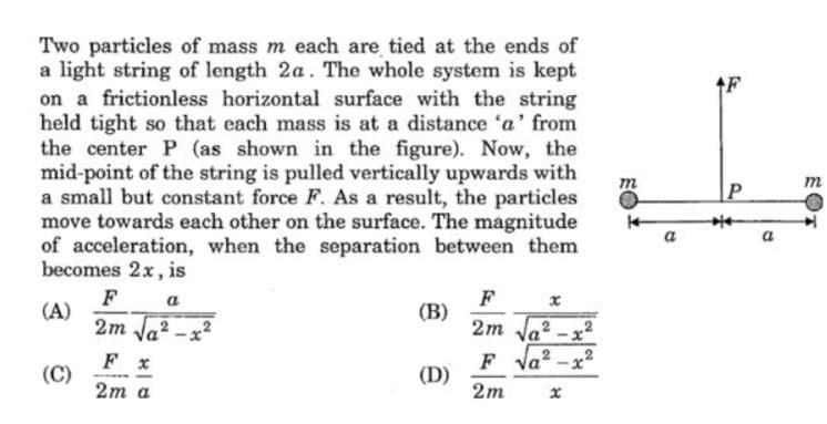 Two particles of mass m each are tied at the ends of
a light string of length 2a. The whole system is kept
on a frictionless horizontal surface with the string
held tight so that each mass is at a distance 'a' from
the center P (as shown in the figure). Now, the
mid-point of the string is pulled vertically upwards with
a small but constant force F. As a result, the particles
move towards each other on the surface. The magnitude
of acceleration, when the separation between them
becomes 2x, is
m
a
F
(A)
2m Ja?
F
(В)
2m Ja
a
F la? -x?
F x
(C)
2m a
(D)
2m
EOT
2.
