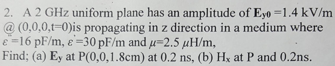 2. A 2 GHz uniform plane has an amplitude of Eyo =1.4 kV/m
@ (0,0,0,t=0)is propagating in z direction in a medium where
E =16 pF/m, e=30 pF/m and u=2.5 µH/m,
Find; (a) Ey at P(0,0,1.8cm) at 0.2 ns, (b) Hx at P and 0.2ns.
