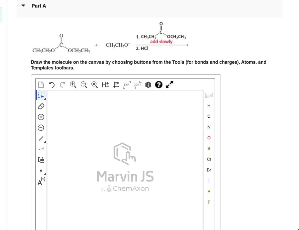 Part A
CH3CH2O
1. CH3CH2
OCH2CH3
add slowly
+ CH3CH₂O
2. HCI
OCH2CH3
Draw the molecule on the canvas by choosing buttons from the Tools (for bonds and charges), Atoms, and
Templates toolbars.
NV
H± 2D EXP. CONT.
L
י
[1]
Marvin JS
by ChemAxon
H
C
N
о
S
CI
Br
|
P
F