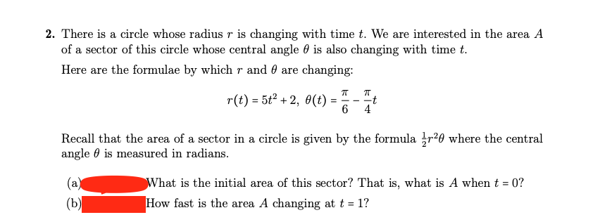 2. There is a circle whose radius r is changing with time t. We are interested in the area A
of a sector of this circle whose central angle is also changing with time t.
Here are the formulae by which r and are changing:
r(t) = 5t²+2, 0(t) =
(a)
(b)
π 7
==-
6 4
Recall that the area of a sector in a circle is given by the formular²0 where the central
angle is measured in radians.
What is the initial area of this sector? That is, what is A when t = 0?
How fast is the area A changing at t = 1?