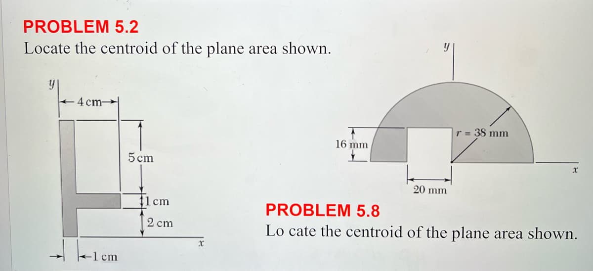PROBLEM 5.2
Locate the centroid of the plane area shown.
y
4cm
-1 cm
5 cm
1 cm
2 cm
x
r = 38 mm
16 mm
PROBLEM 5.8
20 mm
Lo cate the centroid of the plane area shown.