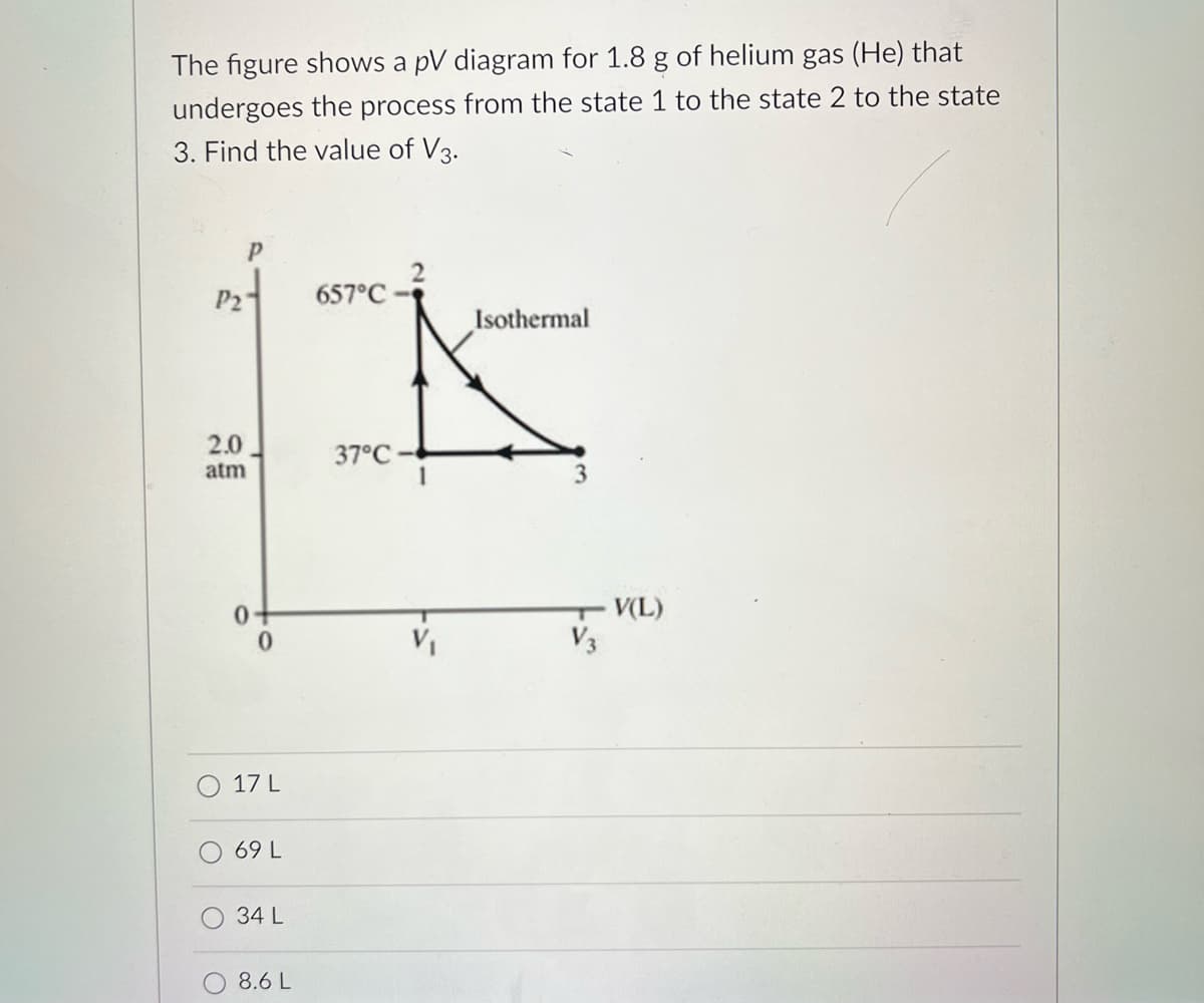 The figure shows a pV diagram for 1.8 g of helium gas (He) that
undergoes the process from the state 1 to the state 2 to the state
3. Find the value of V3.
P2
2.0
atm
0
17 L
69 L
34 L
8.6 L
657°C-
37°C
1
Isothermal
3
V(L)