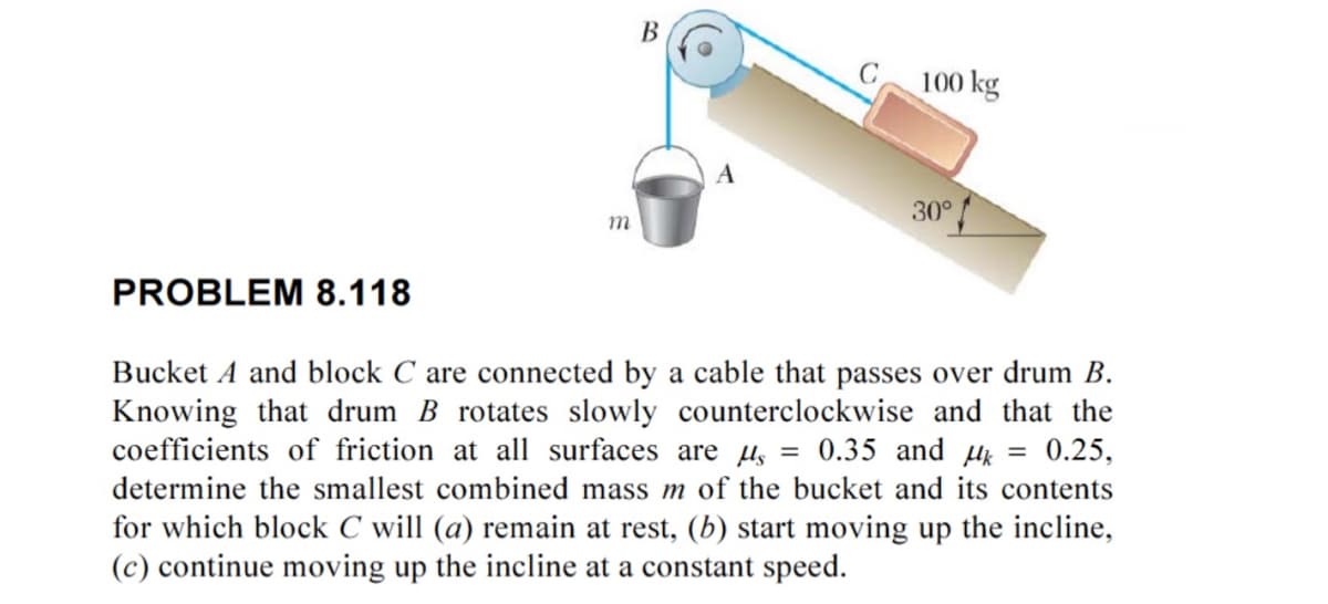B
C
100 kg
30°
m
PROBLEM 8.118
Bucket A and block C are connected by a cable that passes over drum B.
Knowing that drum B rotates slowly counterclockwise and that the
coefficients of friction at all surfaces are μs = 0.35 and μk = 0.25,
determine the smallest combined mass m of the bucket and its contents
for which block C will (a) remain at rest, (b) start moving up the incline,
(c) continue moving up the incline at a constant speed.