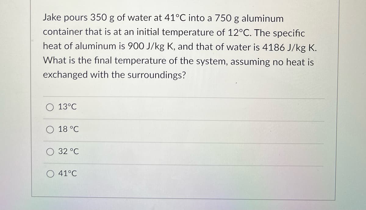 Jake pours 350 g of water at 41°C into a 750 g aluminum
container that is at an initial temperature of 12°C. The specific
heat of aluminum is 900 J/kg K, and that of water is 4186 J/kg K.
What is the final temperature of the system, assuming no heat is
exchanged with the surroundings?
13°C
18 °C
32 °C
41°C