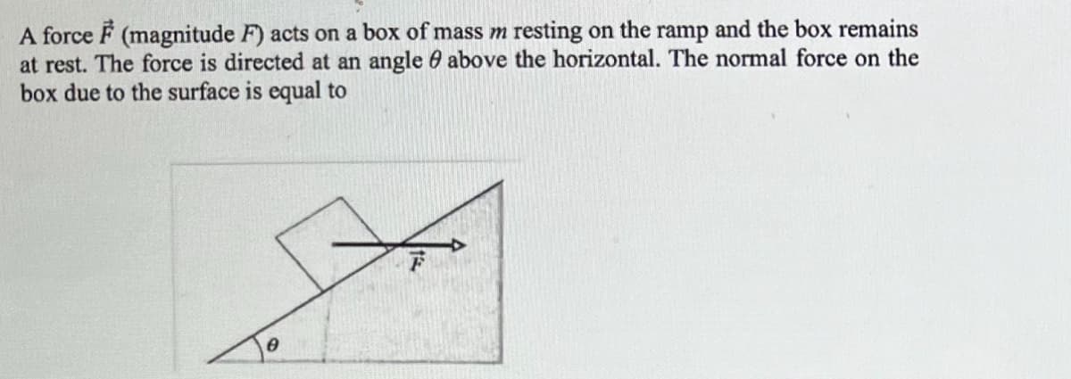 A force (magnitude F) acts on a box of mass m resting on the ramp and the box remains
at rest. The force is directed at an angle above the horizontal. The normal force on the
box due to the surface is equal to
0