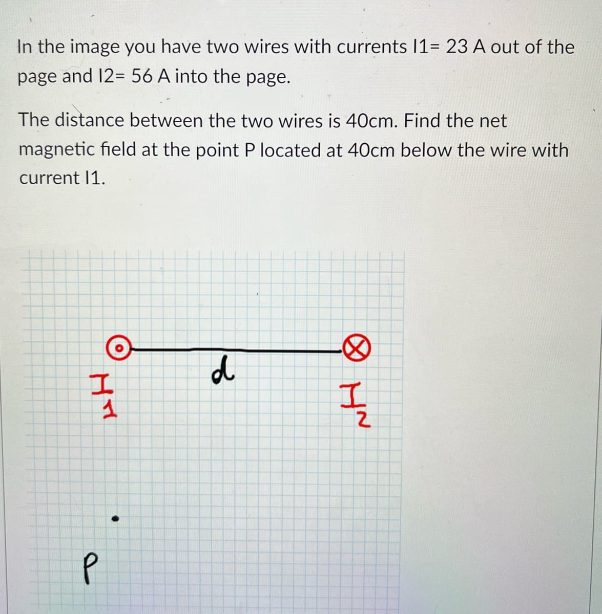 In the image you have two wires with currents 11= 23 A out of the
page and 12=56 A into the page.
The distance between the two wires is 40cm. Find the net
magnetic field at the point P located at 40cm below the wire with
current 11.
P
I
ㄒㄧㄚˇ
1
d
NH ⑧
Z
I