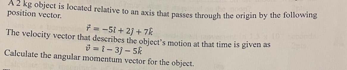 A 2 kg object is located relative to an axis that passes through the origin by the following
position vector.
r = -5î+ 2) + 7k
The velocity vector that describes the object's motion at that time is given as
v=î-3ĵ-5k
Calculate the angular momentum vector for the object.