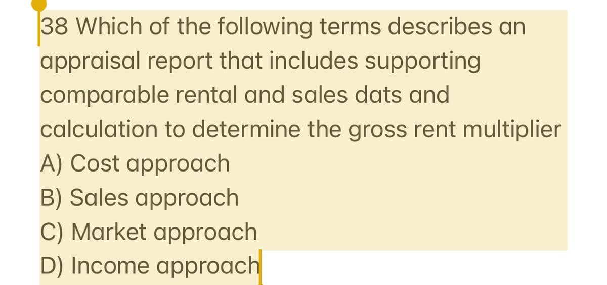 38 Which of the following terms describes an
appraisal report that includes supporting
comparable rental and sales dats and
calculation to determine the gross rent multiplier
A) Cost approach
B) Sales approach
C) Market approach
D) Income approach