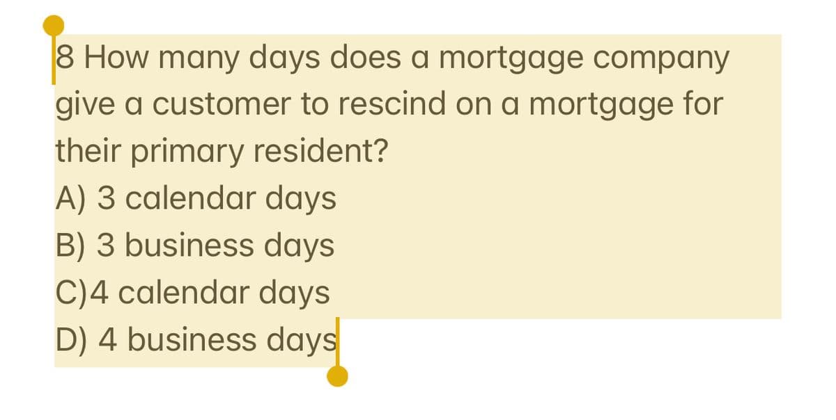 8 How many days does a mortgage company
give a customer to rescind on a mortgage for
their primary resident?
A) 3 calendar days
B) 3 business days
C)4 calendar days
D) 4 business days