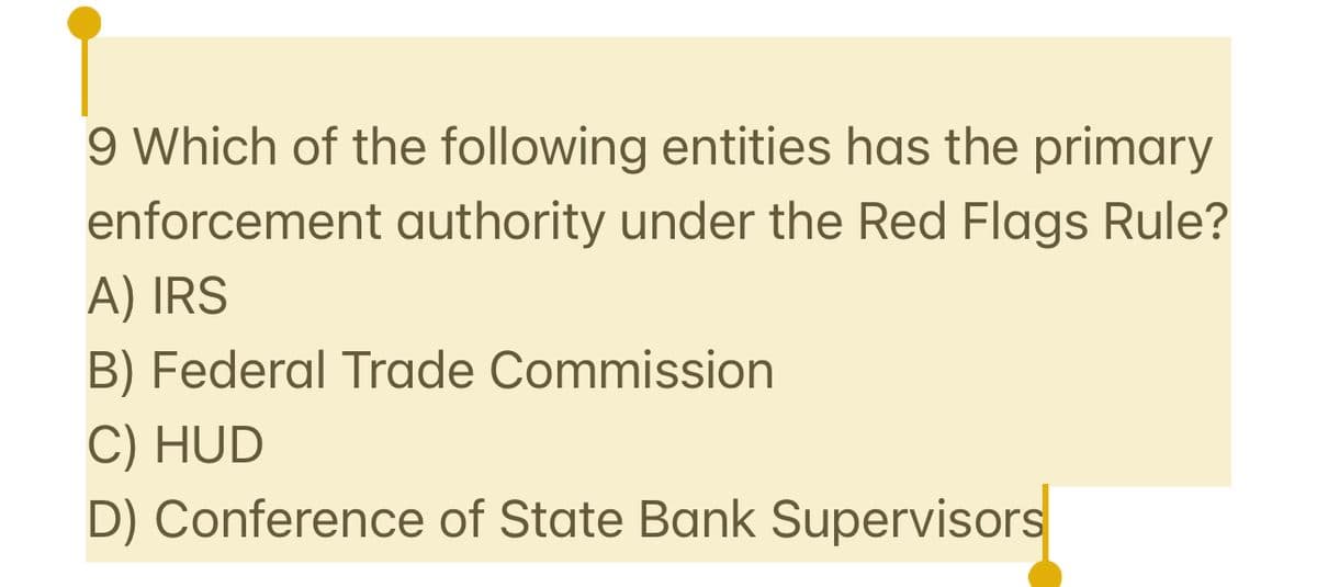 9 Which of the following entities has the primary
enforcement authority under the Red Flags Rule?
A) IRS
B) Federal Trade Commission
C) HUD
D) Conference of State Bank Supervisors