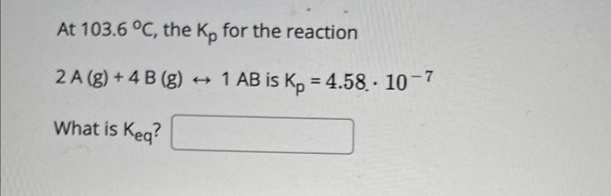 At 103.6 °C, the Kp for the reaction
2A (g) + 4B (g)
→ 1 AB is Kp = 4.58.10-7
What is Keq?