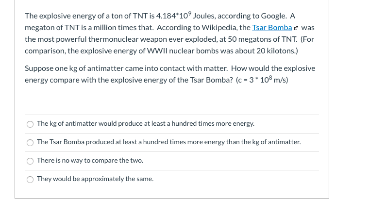 The explosive energy of a ton of TNT is 4.184*10° Joules, according to Google. A
megaton of TNT is a million times that. According to Wikipedia, the Tsar Bomba e was
the most powerful thermonuclear weapon ever exploded, at 50 megatons of TNT. (For
comparison, the explosive energy of WWII nuclear bombs was about 20 kilotons.)
Suppose one kg of antimatter came into contact with matter. How would the explosive
energy compare with the explosive energy of the Tsar Bomba? (c = 3* 10® m/s)
O The kg of antimatter would produce at least a hundred times more energy.
The Tsar Bomba produced at least a hundred times more energy than the kg of antimatter.
O There is no way to compare the two.
O They would be approximately the same.
