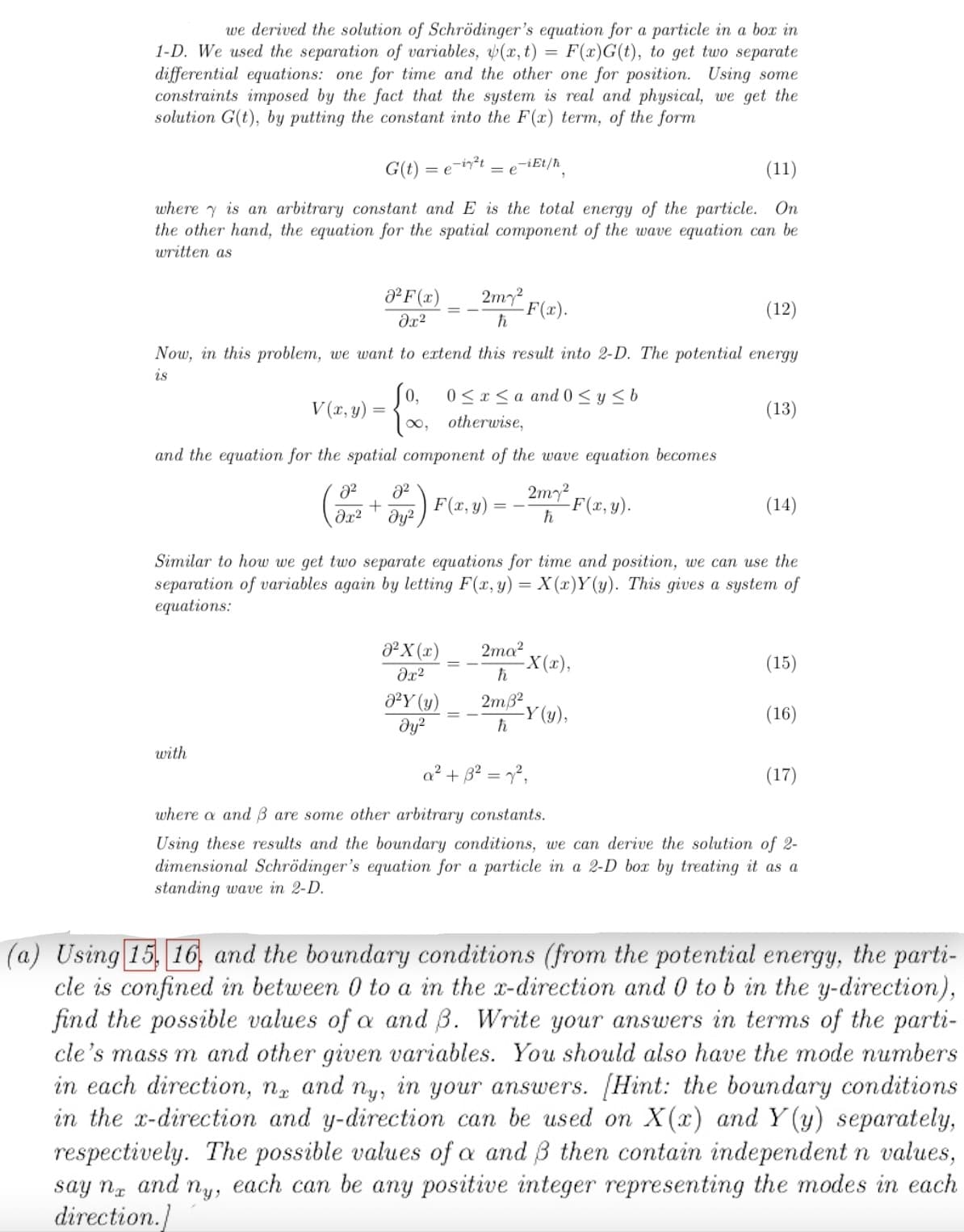 =
we derived the solution of Schrödinger's equation for a particle in a box in
1-D. We used the separation of variables, (x, t) F(x)G(t), to get two separate
differential equations: one for time and the other one for position. Using some
constraints imposed by the fact that the system is real and physical, we get the
solution G(t), by putting the constant into the F(xr) term, of the form
G(t)=
(11)
where is an arbitrary constant and E is the total energy of the particle. On
the other hand, the equation for the spatial component of the wave equation can be
written as
=e-i²t
² F(x)
əx²
V(x, y):
with
(12)
Now, in this problem, we want to extend this result into 2-D. The potential energy
is
2² 8²
+
əx² дуг
Jo, 0≤x≤a and 0 ≤ y ≤ b
[∞, otherwise,
and the equation for the spatial component of the wave equation becomes
-iEt/ħ
= e
²X (x)
əx²
2m² F(x).
ħ
0²Y (y)
Əy²
F(x,y)
Similar to how we get two separate equations for time and position, we can use the
separation of variables again by letting F(x, y) = X(x)Y(y). This gives a system of
equations:
2m7²
h
2ma²
ħ
2m3²
h
-F(x,y).
-X(x),
(13)
-Y (y),
(14)
(15)
(16)
a² + 3² = 7²,
where a and 3 are some other arbitrary constants.
Using these results and the boundary conditions, we can derive the solution of 2-
dimensional Schrödinger's equation for a particle in a 2-D box by treating it as a
standing wave in 2-D.
(17)
(a) Using 15, 16, and the boundary conditions (from the potential energy, the parti-
cle is confined in between 0 to a in the x-direction and 0 to b in the y-direction),
find the possible values of a and 3. Write your answers in terms of the parti-
cle's mass m and other given variables. You should also have the mode numbers
in each direction, na and ny, in your answers. [Hint: the boundary conditions
in the x-direction and y-direction can be used on X(x) and Y(y) separately,
respectively. The possible values of a and B then contain independent n values,
say na and ny, each can be any positive integer representing the modes in each
direction.]