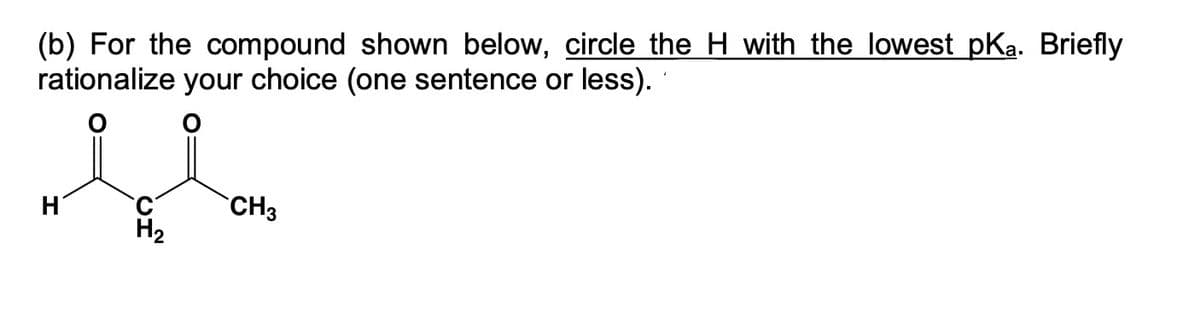 (b) For the compound shown below, circle the H with the lowest pKa. Briefly
rationalize your choice (one sentence or less).
ll
H
CH3
H₂