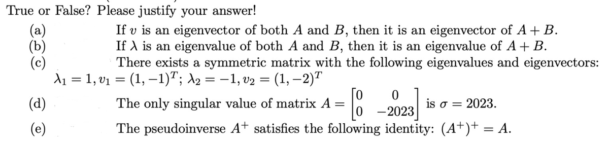 True or False? Please justify your answer!
(a)
(b)
If v is an eigenvector of both A and B, then it is an eigenvector of A+ B.
If A is an eigenvalue of both A and B, then it is an eigenvalue of A + B.
There exists a symmetric matrix with the following eigenvalues and eigenvectors:
A₁ = 1, v₁ = (1, —−1)T; λ₂ = −1, v₂ = (1, —2)T
(c)
(d)
(e)
Го
The only singular value of matrix A
=
0
-2023
is o = 2023.
The pseudoinverse A+ satisfies the following identity: (A+)+ = A.