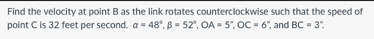 Find the velocity at point B as the link rotates counterclockwise such that the speed of
point C is 32 feet per second. a = 48°, ß = 52°, OA = 5", OC = 6", and BC = 3".
