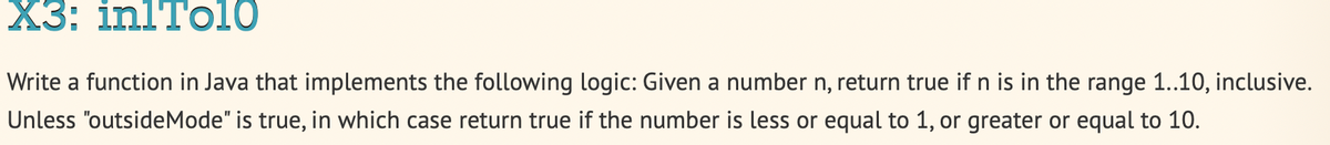 X3: inlTo10
Write a function in Java that implements the following logic: Given a number n, return true if n is in the range 1..10, inclusive.
Unless "outsideMode" is true, in which case return true if the number is less or equal to 1, or greater or equal to 10.
