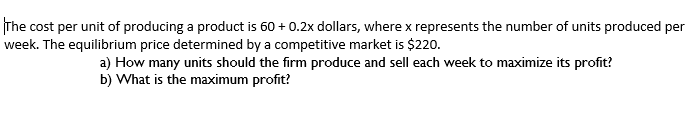 The cost per unit of producing a product is 60 + 0.2x dollars, where x represents the number of units produced per
week. The equilibrium price determined by a competitive market is $220.
a) How many units should the firm produce and sell each week to maximize its profit?
b) What is the maximum profit?
